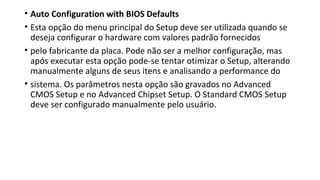 • Auto Configuration with BIOS Defaults
• Esta opção do menu principal do Setup deve ser utilizada quando se
deseja configurar o hardware com valores padrão fornecidos
• pelo fabricante da placa. Pode não ser a melhor configuração, mas
após executar esta opção pode-se tentar otimizar o Setup, alterando
manualmente alguns de seus itens e analisando a performance do
• sistema. Os parâmetros nesta opção são gravados no Advanced
CMOS Setup e no Advanced Chipset Setup. O Standard CMOS Setup
deve ser configurado manualmente pelo usuário.
 