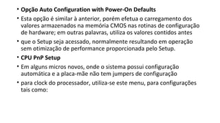 • Opção Auto Configuration with Power-On Defaults
• Esta opção é similar à anterior, porém efetua o carregamento dos
valores armazenados na memória CMOS nas rotinas de configuração
de hardware; em outras palavras, utiliza os valores contidos antes
• que o Setup seja acessado, normalmente resultando em operação
sem otimização de performance proporcionada pelo Setup.
• CPU PnP Setup
• Em alguns micros novos, onde o sistema possui configuração
automática e a placa-mãe não tem jumpers de configuração
• para clock do processador, utiliza-se este menu, para configurações
tais como:
 