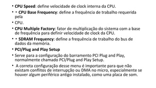 • CPU Speed: define velocidade de clock interna da CPU.
• ▪ CPU Base Frequency: define a frequência de trabalho requerida
pela
• CPU.
• CPU Multiple Factory: fator de multiplicação do sistema com a base
de frequência para definir velocidade de clock da CPU.
• ▪ SDRAM Frequency: define a frequência de trabalho do bus de
dados da memória.
• PCI/Plug and Play Setup
• Serve para a configuração do barramento PCI Plug and Play,
normalmente chamado PCI/Plug and Play Setup.
• A correta configuração desse menu é importante para que não
existam conflitos de interrupção ou DMA no micro, especialmente se
houver algum periférico antigo instalado, como uma placa de som.
 