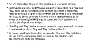 • Se um dispositivo Plug and Play continuar a usar uma mesma
• interrupção ou canal de DMA que um periférico antigo não-Plug and
Play, pode ser que o sistema não consiga gerenciar o problema,
fazendo com que os periféricos entrem em conflito e não funcionem
Por isso, no Setup do micro há como definir manualmente quais
linhas de interrupção (IRQ) e quais canais de DMA estão sendo
usados por dispositivos antigos
• não-Plug and Play. Assim, esses recursos são separados pelo sistema
e nenhum dispositivo Plug and Play poderá utilizá-los.
• Se houver qualquer dispositivo antigo não- Plug and Play instalado
em um micro, como uma placa de som ou fax modem, este
procedimento pode ser efetuado.
 