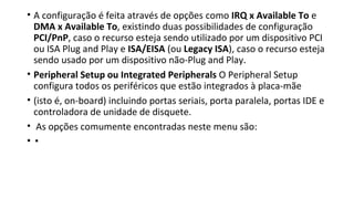 • A configuração é feita através de opções como IRQ x Available To e
DMA x Available To, existindo duas possibilidades de configuração
PCI/PnP, caso o recurso esteja sendo utilizado por um dispositivo PCI
ou ISA Plug and Play e ISA/EISA (ou Legacy ISA), caso o recurso esteja
sendo usado por um dispositivo não-Plug and Play.
• Peripheral Setup ou Integrated Peripherals O Peripheral Setup
configura todos os periféricos que estão integrados à placa-mãe
• (isto é, on-board) incluindo portas seriais, porta paralela, portas IDE e
controladora de unidade de disquete.
• As opções comumente encontradas neste menu são:
• ▪
 