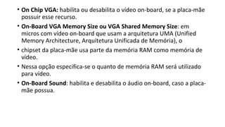 • On Chip VGA: habilita ou desabilita o vídeo on-board, se a placa-mãe
possuir esse recurso.
• On-Board VGA Memory Size ou VGA Shared Memory Size: em
micros com vídeo on-board que usam a arquitetura UMA (Unified
Memory Architecture, Arquitetura Unificada de Memória), o
• chipset da placa-mãe usa parte da memória RAM como memória de
vídeo.
• Nessa opção especifica-se o quanto de memória RAM será utilizado
para vídeo.
• On-Board Sound: habilita e desabilita o áudio on-board, caso a placa-
mãe possua.
 