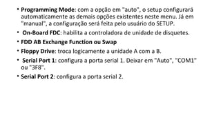 • Programming Mode: com a opção em "auto", o setup configurará
automaticamente as demais opções existentes neste menu. Já em
"manual", a configuração será feita pelo usuário do SETUP.
• On-Board FDC: habilita a controladora de unidade de disquetes.
• FDD AB Exchange Function ou Swap
• Floppy Drive: troca logicamente a unidade A com a B.
• Serial Port 1: configura a porta serial 1. Deixar em "Auto", "COM1"
ou "3F8".
• Serial Port 2: configura a porta serial 2.
 