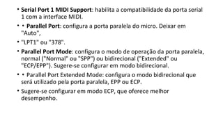 • Serial Port 1 MIDI Support: habilita a compatibilidade da porta serial
1 com a interface MIDI.
• ▪ Parallel Port: configura a porta paralela do micro. Deixar em
"Auto",
• "LPT1" ou "378".
• Parallel Port Mode: configura o modo de operação da porta paralela,
normal ("Normal" ou "SPP") ou bidirecional ("Extended" ou
"ECP/EPP"). Sugere-se configurar em modo bidirecional.
• ▪ Parallel Port Extended Mode: configura o modo bidirecional que
será utilizado pela porta paralela, EPP ou ECP.
• Sugere-se configurar em modo ECP, que oferece melhor
desempenho.
 