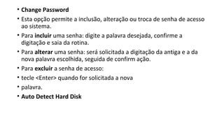 • Change Password
• Esta opção permite a inclusão, alteração ou troca de senha de acesso
ao sistema.
• Para incluir uma senha: digite a palavra desejada, confirme a
digitação e saia da rotina.
• Para alterar uma senha: será solicitada a digitação da antiga e a da
nova palavra escolhida, seguida de confirm ação.
• Para excluir a senha de acesso:
• tecle <Enter> quando for solicitada a nova
• palavra.
• Auto Detect Hard Disk
 