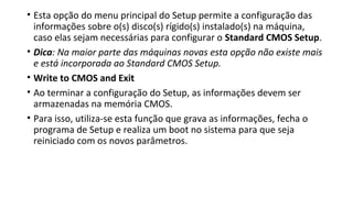 • Esta opção do menu principal do Setup permite a configuração das
informações sobre o(s) disco(s) rígido(s) instalado(s) na máquina,
caso elas sejam necessárias para configurar o Standard CMOS Setup.
• Dica: Na maior parte das máquinas novas esta opção não existe mais
e está incorporada ao Standard CMOS Setup.
• Write to CMOS and Exit
• Ao terminar a configuração do Setup, as informações devem ser
armazenadas na memória CMOS.
• Para isso, utiliza-se esta função que grava as informações, fecha o
programa de Setup e realiza um boot no sistema para que seja
reiniciado com os novos parâmetros.
 
