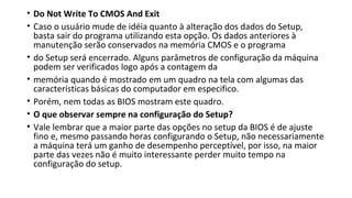 • Do Not Write To CMOS And Exit
• Caso o usuário mude de idéia quanto à alteração dos dados do Setup,
basta sair do programa utilizando esta opção. Os dados anteriores à
manutenção serão conservados na memória CMOS e o programa
• do Setup será encerrado. Alguns parâmetros de configuração da máquina
podem ser verificados logo após a contagem da
• memória quando é mostrado em um quadro na tela com algumas das
características básicas do computador em especifico.
• Porém, nem todas as BIOS mostram este quadro.
• O que observar sempre na configuração do Setup?
• Vale lembrar que a maior parte das opções no setup da BIOS é de ajuste
fino e, mesmo passando horas configurando o Setup, não necessariamente
a máquina terá um ganho de desempenho perceptível, por isso, na maior
parte das vezes não é muito interessante perder muito tempo na
configuração do setup.
 