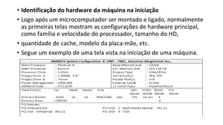 • Identificação do hardware da máquina na iniciação
• Logo após um microcomputador ser montado e ligado, normalmente
as primeiras telas mostram as configurações de hardware principal,
como família e velocidade do processador, tamanho do HD,
• quantidade de cache, modelo da placa-mãe, etc.
• Segue um exemplo de uma tela vista na iniciação de uma máquina.
 