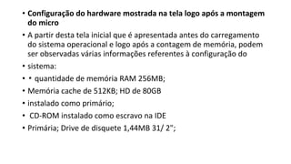 • Configuração do hardware mostrada na tela logo após a montagem
do micro
• A partir desta tela inicial que é apresentada antes do carregamento
do sistema operacional e logo após a contagem de memória, podem
ser observadas várias informações referentes à configuração do
• sistema:
• ▪ quantidade de memória RAM 256MB;
• Memória cache de 512KB; HD de 80GB
• instalado como primário;
• CD-ROM instalado como escravo na IDE
• Primária; Drive de disquete 1,44MB 31/ 2";
 