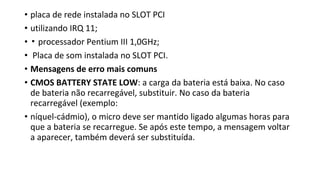 • placa de rede instalada no SLOT PCI
• utilizando IRQ 11;
• ▪ processador Pentium III 1,0GHz;
• Placa de som instalada no SLOT PCI.
• Mensagens de erro mais comuns
• CMOS BATTERY STATE LOW: a carga da bateria está baixa. No caso
de bateria não recarregável, substituir. No caso da bateria
recarregável (exemplo:
• níquel-cádmio), o micro deve ser mantido ligado algumas horas para
que a bateria se recarregue. Se após este tempo, a mensagem voltar
a aparecer, também deverá ser substituída.
 