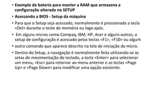 • Exemplo de bateria para manter a RAM que armazena a
configuração alterada no SETUP
• Acessando a BIOS - Setup da máquina
• Para que o Setup seja acessado, normalmente é pressionada a tecla
<Del> durante o teste de memória ou logo após.
• Em alguns micros como Compaq, IBM, HP, Acer e alguns outros, o
setup de configuração é acessado pelas teclas <F1>, <F10> ou algum
• outro comando que aparece descrito na tela de iniciação do micro.
• Dentro do Setup, a navegação é normalmente feita utilizando-se as
setas de movimentação do teclado, a tecla <Enter> para selecionar
um menu, <Esc> para retornar ao menu anterior e as teclas <Page
Up> e <Page Down> para modificar uma opção existente.
 