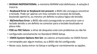 • NVRAM INOPERATIONAL: a memória NVRAM está defeituosa. A solução é
trocá-la.
• Keyboard Error or Keyboard not present: a BIOS não conseguiu encontrar
o teclado. Pode ser apenas um mau contato no encaixe do teclado,
bastando apertá-lo, ou mesmo um defeito na placa lógica do teclado.
• KB/Interface Error: a BIOS não está conseguindo se comunicar com o
teclado devido a um defeito no conector para o teclado localizado na
placa-mãe.
• FDD ou FDC failure: o drive de disquetes está com problemas ou não foi
• configurado corretamente no Standard CMOS Setup.
• CMOS System Options Not Set: os valores armazenados no CMOS foram
• corrompidos por algum motivo, ou a BIOS não foi configurada.
• Neste caso, basta entrar no Setup e configurar corretamente as opções.
 