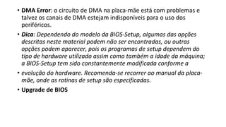 • DMA Error: o circuito de DMA na placa-mãe está com problemas e
talvez os canais de DMA estejam indisponíveis para o uso dos
periféricos.
• Dica: Dependendo do modelo da BIOS-Setup, algumas das opções
descritas neste material podem não ser encontradas, ou outras
opções podem aparecer, pois os programas de setup dependem do
tipo de hardware utilizado assim como também a idade da máquina;
a BIOS-Setup tem sido constantemente modificada conforme a
• evolução do hardware. Recomenda-se recorrer ao manual da placa-
mãe, onde as rotinas de setup são especificadas.
• Upgrade de BIOS
 