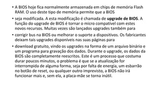 • A BIOS hoje fica normalmente armazenada em chips de memória Flash
RAM. O uso deste tipo de memória permite que a BIOS
• seja modificada. A esta modificação é chamada de upgrade de BIOS. A
função do upgrade de BIOS é tornar o micro compatível com estes
novos recursos. Muitas vezes são lançados upgrades também para
• corrigir bus na BIOS ou melhorar o suporte a dispositivos. Os fabricantes
deixam tais upgrades disponíveis nas suas páginas para
• download gratuito, vindo os upgrades na forma de um arquivo binário e
um programa para gravação dos dados. Durante o upgrade, os dados da
BIOS são completamente reescritos. Este é um processo que costuma
durar poucos minutos, o problema é que se a atualização for
interrompida de alguma forma, seja por falta de energia, um esbarrão
no botão de reset, ou qualquer outro imprevisto, a BIOS não irá
funcionar mais e, sem ela, a placa-mãe se torna inútil.
 