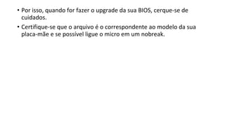 • Por isso, quando for fazer o upgrade da sua BIOS, cerque-se de
cuidados.
• Certifique-se que o arquivo é o correspondente ao modelo da sua
placa-mãe e se possível ligue o micro em um nobreak.
 