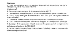 • Atividades
• 1. Qual o procedimento para o caso de uma configuração via Setup resultar em micro
não operável, isto é, incapaz de entrar na
• tela de setup?
• 2. Como se acessa o programa de Setup na maioria das BIOS´s?
• 3. Como deve ser feita a configuração de um microcomputador apenas com HDs SCSI?
• 4. Quando ocorre mensagem de erro de Bateria fraca (low) quais são os procedimentos a
serem adotados?
• 5. Quais são as opções de senha (password) normalmente disponíveis no Setup?
• 6. Qual a vantagem de configurar como ativas as opções de cachê possíveis no Setup?
• 7. Que opção do Setup deve ser utilizada para que ele seja configurado com parâmetros
• definidos pelo fabricante da ROM BIOS?
• 8. Por que a opção Auto Configuration With Power-On Defaults pode tornar a operação
• do microcomputador lenta?
 