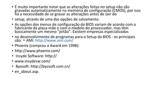 • É muito importante notar que as alterações feitas no setup não são
gravadas automaticamente na memória de configuração (CMOS), por isso
há a necessidade de se gravar as alterações antes de sair do
• setup, através de uma das opções de salvamento.
• As opções dos menus de configuração da BIOS variam de acordo com o
fabricante da placa-mãe e com o modelo do processador, mas têm
basicamente um mesmo "jeitão". Existem empresas especializadas
• no desenvolvimento de programas para o Setup da BIOS - os principais
são: AMI:▪ http://www.ami.com/
• Phoenix (comprou a Award em 1998):
• http://www.phoenix.com/
• Insyde Software: http://
• www.insydesw.com/
• Byosoft: http://byosoft.com.cn/
• en_about.asp.
 