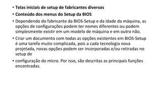 • Telas iniciais de setup de fabricantes diversos
• Conteúdo dos menus do Setup da BIOS
• Dependendo do fabricante da BIOS-Setup e da idade da máquina, as
opções de configurações podem ter nomes diferentes ou podem
simplesmente existir em um modelo de máquina e em outro não.
• Criar um documento com todas as opções existentes em BIOS-Setup
é uma tarefa muito complicada, pois a cada tecnologia nova
projetada, novas opções podem ser incorporadas e/ou retiradas no
setup de
• configuração do micro. Por isso, são descritas as principais funções
encontradas.
 