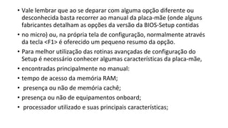 • Vale lembrar que ao se deparar com alguma opção diferente ou
desconhecida basta recorrer ao manual da placa-mãe (onde alguns
fabricantes detalham as opções da versão da BIOS-Setup contidas
• no micro) ou, na própria tela de configuração, normalmente através
da tecla <F1> é oferecido um pequeno resumo da opção.
• Para melhor utilização das rotinas avançadas de configuração do
Setup é necessário conhecer algumas características da placa-mãe,
• encontradas principalmente no manual:
• tempo de acesso da memória RAM;
• presença ou não de memória cachê;
• presença ou não de equipamentos onboard;
• processador utilizado e suas principais características;
 