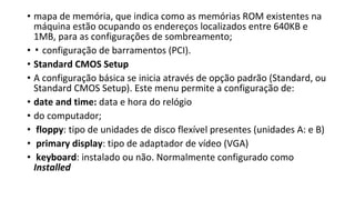 • mapa de memória, que indica como as memórias ROM existentes na
máquina estão ocupando os endereços localizados entre 640KB e
1MB, para as configurações de sombreamento;
• ▪ configuração de barramentos (PCI).
• Standard CMOS Setup
• A configuração básica se inicia através de opção padrão (Standard, ou
Standard CMOS Setup). Este menu permite a configuração de:
• date and time: data e hora do relógio
• do computador;
• floppy: tipo de unidades de disco flexível presentes (unidades A: e B)
• primary display: tipo de adaptador de vídeo (VGA)
• keyboard: instalado ou não. Normalmente configurado como
Installed
 