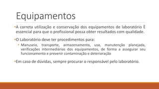 Equipamentos
•A correta utilização e conservação dos equipamentos de laboratório È
essencial para que o profissional possa obter resultados com qualidade.
•O Laboratório deve ter procedimentos para:
• Manuseio, transporte, armazenamento, uso, manutenção planejada,
verificações intermediárias dos equipamentos, de forma a assegurar seu
funcionamento e prevenir contaminação e deterioração
•Em caso de dúvidas, sempre procurar o responsável pelo laboratório.
 