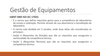 Gestão de Equipamentos
•ABNT NBR ISO IEC 17025
• É a norma que define requisitos gerais para a competência de laboratórios
de ensaio e calibração. Permite através de sua observância a Acreditação do
laboratório.
• A norma está dividida em 5 sessões, onde duas delas são consideradas as
principais :
• Seção 4 (Requisitos da Direção) que são os requisitos que asseguram a
continuidade da competência técnica;
• Seção 5 (Requisitos Técnicos) que são os requisitos que asseguram a
competência técnica.
 