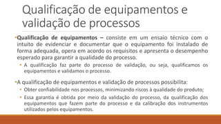 Qualificação de equipamentos e
validação de processos
•Qualificação de equipamentos – consiste em um ensaio técnico com o
intuito de evidenciar e documentar que o equipamento foi instalado de
forma adequada, opera em acordo os requisitos e apresenta o desempenho
esperado para garantir a qualidade do processo.
• A qualificação faz parte do processo de validação, ou seja, qualificamos os
equipamentos e validamos o processo.
•A qualificação de equipamentos e validação de processos possibilita:
• Obter confiabilidade nos processos, minimizando riscos à qualidade do produto;
• Essa garantia é obtida por meio da validação do processo, da qualificação dos
equipamentos que fazem parte do processo e da calibração dos instrumentos
utilizados pelos equipamentos.
 