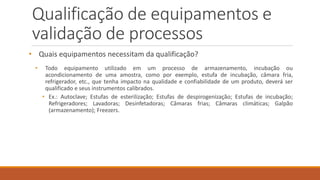 Qualificação de equipamentos e
validação de processos
• Quais equipamentos necessitam da qualificação?
• Todo equipamento utilizado em um processo de armazenamento, incubação ou
acondicionamento de uma amostra, como por exemplo, estufa de incubação, câmara fria,
refrigerador, etc., que tenha impacto na qualidade e confiabilidade de um produto, deverá ser
qualificado e seus instrumentos calibrados.
• Ex.: Autoclave; Estufas de esterilização; Estufas de despirogenização; Estufas de incubação;
Refrigeradores; Lavadoras; Desinfetadoras; Câmaras frias; Câmaras climáticas; Galpão
(armazenamento); Freezers.
 