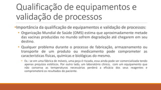 Qualificação de equipamentos e
validação de processos
•Importância da qualificação de equipamentos e validação de processos:
• Organização Mundial de Saúde (OMS) estima que aproximadamente metade
das vacinas produzidas no mundo sofrem degradação até chegarem em seu
destino.
• Qualquer problema durante o processo de fabricação, armazenamento ou
transporte de um produto ou medicamento pode comprometer as
características físicas, químicas e biológicas do mesmo.
• Ex.: se em uma fábrica de móveis, uma peça é riscada, essa ainda pode ser comercializada tendo
apenas prejuízos estéticos. Por outro lado, um laboratório clinico, com um equipamento que
não conserva as temperaturas necessárias perderá a eficácia dos seus reagentes e
comprometerá os resultados do paciente.
 