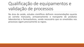 Qualificação de equipamentos e
validação de processos
Na área da saúde, estudos científicos definem recomendações quanto
ao correto manuseio, armazenamento e transporte de produtos
laboratoriais e farmacêuticos, sendo necessário que os envolvidos nos
processos sigam precisamente as regras.
 