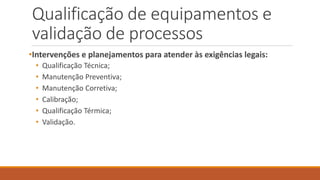 Qualificação de equipamentos e
validação de processos
•Intervenções e planejamentos para atender às exigências legais:
• Qualificação Técnica;
• Manutenção Preventiva;
• Manutenção Corretiva;
• Calibração;
• Qualificação Térmica;
• Validação.
 