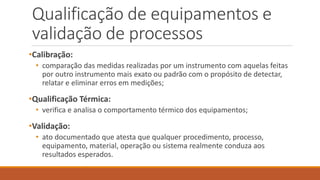 Qualificação de equipamentos e
validação de processos
•Calibração:
• comparação das medidas realizadas por um instrumento com aquelas feitas
por outro instrumento mais exato ou padrão com o propósito de detectar,
relatar e eliminar erros em medições;
•Qualificação Térmica:
• verifica e analisa o comportamento térmico dos equipamentos;
•Validação:
• ato documentado que atesta que qualquer procedimento, processo,
equipamento, material, operação ou sistema realmente conduza aos
resultados esperados.
 