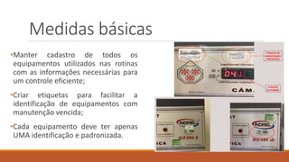 Medidas básicas
•Manter cadastro de todos os
equipamentos utilizados nas rotinas
com as informações necessárias para
um controle eficiente;
•Criar etiquetas para facilitar a
identificação de equipamentos com
manutenção vencida;
•Cada equipamento deve ter apenas
UMA identificação e padronizada.
 