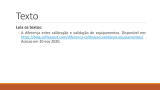 Texto
Leia os textos:
◦ A diferença entre calibração e validação de equipamentos. Disponível em:
https://blog.softexpert.com/diferenca-calibracao-validacao-equipamentos/ .
Acesso em 10 nov 2020.
 