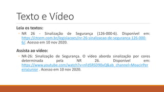 Texto e Vídeo
Leia os textos:
◦ NR 26 - Sinalização de Segurança (126-000-6). Disponível em:
https://ctcem.com.br/legislacoes/nr-26-sinalizacao-de-seguranca-126-000-
6/. Acesso em 10 nov 2020.
Assista ao vídeo:
◦ NR-26: Sinalização de Segurança. O vídeo aborda sinalização por cores
determinada pela NR 26. Disponível em:
https://www.youtube.com/watch?v=nFdSRSD90vQ&ab_channel=MoacirPer
eiraJunior . Acesso em 10 nov 2020.
 