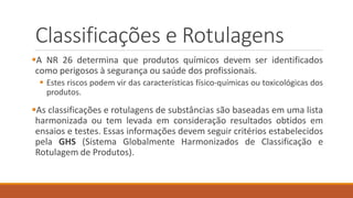 Classificações e Rotulagens
A NR 26 determina que produtos químicos devem ser identificados
como perigosos à segurança ou saúde dos profissionais.
 Estes riscos podem vir das características físico-químicas ou toxicológicas dos
produtos.
As classificações e rotulagens de substâncias são baseadas em uma lista
harmonizada ou tem levada em consideração resultados obtidos em
ensaios e testes. Essas informações devem seguir critérios estabelecidos
pela GHS (Sistema Globalmente Harmonizados de Classificação e
Rotulagem de Produtos).
 