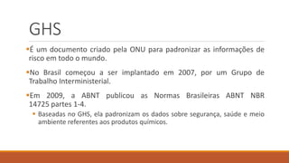 GHS
É um documento criado pela ONU para padronizar as informações de
risco em todo o mundo.
No Brasil começou a ser implantado em 2007, por um Grupo de
Trabalho Interministerial.
Em 2009, a ABNT publicou as Normas Brasileiras ABNT NBR
14725 partes 1-4.
 Baseadas no GHS, ela padronizam os dados sobre segurança, saúde e meio
ambiente referentes aos produtos químicos.
 