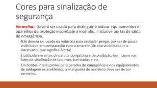 Cores para sinalização de
segurança
Vermelho: Deverá ser usado para distinguir e indicar equipamentos e
aparelhos de proteção e combate a incêndio, inclusive portas de saída
de emergência.
◦ Não deverá ser usado na indústria para assinalar perigo, por ser de pouca
visibilidade em comparação com o amarelo (de alta visibilidade) e o
alaranjado (que significa Alerta).
◦ É utilizada em sinais de parada obrigatória e de proibição, bem como nas
luzes de sinalização de tapumes, barricadas e etc.
◦ Em botões interruptores para paradas de emergência e nos equipamentos
de soldagem oxiacetilênica, a mangueira de acetileno deve ser de cor
vermelha.
 