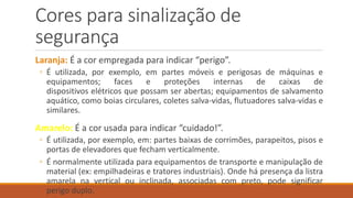 Cores para sinalização de
segurança
Laranja: É a cor empregada para indicar “perigo”.
◦ É utilizada, por exemplo, em partes móveis e perigosas de máquinas e
equipamentos; faces e proteções internas de caixas de
dispositivos elétricos que possam ser abertas; equipamentos de salvamento
aquático, como boias circulares, coletes salva-vidas, flutuadores salva-vidas e
similares.
Amarelo: É a cor usada para indicar “cuidado!”.
◦ É utilizada, por exemplo, em: partes baixas de corrimões, parapeitos, pisos e
portas de elevadores que fecham verticalmente.
◦ É normalmente utilizada para equipamentos de transporte e manipulação de
material (ex: empilhadeiras e tratores industriais). Onde há presença da listra
amarela na vertical ou inclinada, associadas com preto, pode significar
perigo duplo.
 