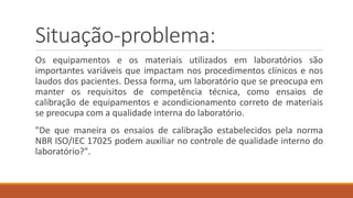 Situação-problema:
Os equipamentos e os materiais utilizados em laboratórios são
importantes variáveis que impactam nos procedimentos clínicos e nos
laudos dos pacientes. Dessa forma, um laboratório que se preocupa em
manter os requisitos de competência técnica, como ensaios de
calibração de equipamentos e acondicionamento correto de materiais
se preocupa com a qualidade interna do laboratório.
"De que maneira os ensaios de calibração estabelecidos pela norma
NBR ISO/IEC 17025 podem auxiliar no controle de qualidade interno do
laboratório?".
 