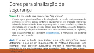 Cores para sinalização de
segurança
Verde: É a cor usada para caracterizar “segurança”.
◦ É empregada para identificar a localização de caixas de equipamentos de
primeiros socorros; caixas contendo equipamentos de proteção individual;
faixas de delimitação de áreas seguras quanto a riscos mecânicos; faixas de
delimitação de áreas de vivência (áreas para fumantes, áreas de descanso,
etc.); sinalização de portas de entrada das salas de atendimento de urgência;
◦ Nos equipamentos de soldagem oxiacetilênica, a mangueira de oxigênio
deve ser de cor verde.
Azul: É a cor utilizada para indicar uma ação obrigatória, como
determinar o uso de EPI (Equipamento de Proteção Individual) (por
exemplo: “Use protetor auricular”); impedir a movimentação ou
energização de equipamentos (por exemplo: “Não ligue esta chave”,
“Não acione”).
 