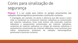 Cores para sinalização de
segurança
Púrpura: É a cor usada para indicar os perigos provenientes das
radiações eletromagnéticas penetrantes e partículas nucleares.
◦ É empregada, por exemplo, em portas e aberturas que dão acesso a locais
onde se manipulam ou armazenam materiais radioativos ou contaminados
por materiais radioativos; locais onde tenham sido enterrados materiais
radioativos e equipamentos contaminados por materiais radioativos;
recipientes de materiais radioativos ou refugos de materiais radioativos e
equipamentos contaminados por materiais radioativos; sinais luminosos para
indicar equipamentos produtores de radiações eletromagnéticas
penetrantes e partículas nucleares.
 