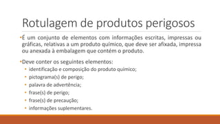Rotulagem de produtos perigosos
•É um conjunto de elementos com informações escritas, impressas ou
gráficas, relativas a um produto químico, que deve ser afixada, impressa
ou anexada à embalagem que contém o produto.
•Deve conter os seguintes elementos:
• identificação e composição do produto químico;
• pictograma(s) de perigo;
• palavra de advertência;
• frase(s) de perigo;
• frase(s) de precaução;
• informações suplementares.
 