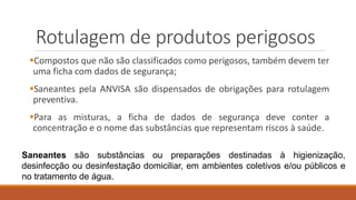 Rotulagem de produtos perigosos
Compostos que não são classificados como perigosos, também devem ter
uma ficha com dados de segurança;
Saneantes pela ANVISA são dispensados de obrigações para rotulagem
preventiva.
Para as misturas, a ficha de dados de segurança deve conter a
concentração e o nome das substâncias que representam riscos à saúde.
Saneantes são substâncias ou preparações destinadas à higienização,
desinfecção ou desinfestação domiciliar, em ambientes coletivos e/ou públicos e
no tratamento de água.
 