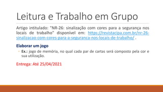Leitura e Trabalho em Grupo
Artigo intitulado: "NR-26: sinalização com cores para a segurança nos
locais de trabalho" disponível em: https://revistacipa.com.br/nr-26-
sinalizacao-com-cores-para-a-seguranca-nos-locais-de-trabalho/ .
Elaborar um jogo
◦ Ex.: jogo de memória, no qual cada par de cartas será composto pela cor e
sua utilização.
Entrega: Até 25/04/2021
 