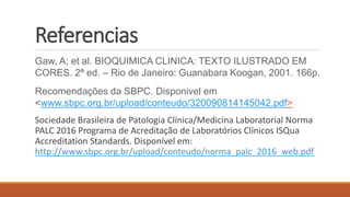Referencias
Gaw, A; et al. BIOQUIMICA CLINICA: TEXTO ILUSTRADO EM
CORES. 2ª ed. – Rio de Janeiro: Guanabara Koogan, 2001. 166p.
Recomendações da SBPC. Disponivel em
<www.sbpc.org.br/upload/conteudo/320090814145042.pdf>
Sociedade Brasileira de Patologia Clínica/Medicina Laboratorial Norma
PALC 2016 Programa de Acreditação de Laboratórios Clínicos ISQua
Accreditation Standards. Disponível em:
http://www.sbpc.org.br/upload/conteudo/norma_palc_2016_web.pdf
 