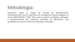 Metodologia:
apresentar todas as etapas do manejo de equipamentos,
correlacionando com os requisitos de competência técnica exigidos na
norma NBR ISSO/IEC 17025, bem como a origem, qualidade, rotulagem
e armazenamento dos materiais utilizados no laboratório, cuja
qualidade é um ponto crítico nas atividades realizadas.
 