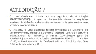 ACREDITAÇÃO ?
•É o reconhecimento formal por um organismo de acreditação
(INMETRO/CGCRE), de que um Laboratório atende a requisitos
previamente definidos e demonstra ser competente para realizar suas
atividades com confiança.
•O INMETRO é uma autarquia federal (vinculada ao Ministério do
Desenvolvimento, Indústria e Comércio Exterior). Dentro da estrutura
organizacional do INMETRO, a CGCRE (Coordenação geral de
acreditação) concede a acreditação com base na ISO/IEC 17025 e ISO
15189, e Monitoramento da Conformidade aos Princípios das Boas
Práticas de Laboratório - BPL.
 