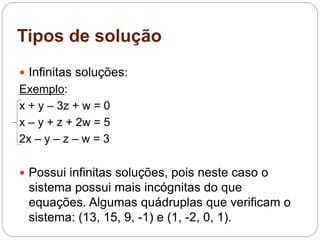 Tipos de solução
 Infinitas soluções:
Exemplo:
x + y – 3z + w = 0
x – y + z + 2w = 5
2x – y – z – w = 3
 Possui infinitas soluções, pois neste caso o
sistema possui mais incógnitas do que
equações. Algumas quádruplas que verificam o
sistema: (13, 15, 9, -1) e (1, -2, 0, 1).
 