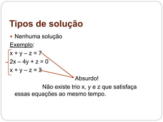 Tipos de solução
 Nenhuma solução
Exemplo:
x + y – z = 7
2x – 4y + z = 0
x + y – z = 3
Absurdo!
Não existe trio x, y e z que satisfaça
essas equações ao mesmo tempo.
 